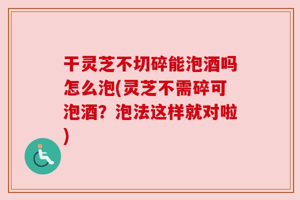 干灵芝不切碎能泡酒吗怎么泡(灵芝不需碎可泡酒？泡法这样就对啦)