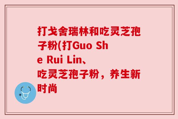 打戈舍瑞林和吃灵芝孢子粉(打Guo She Rui Lin、吃灵芝孢子粉，养生新时尚