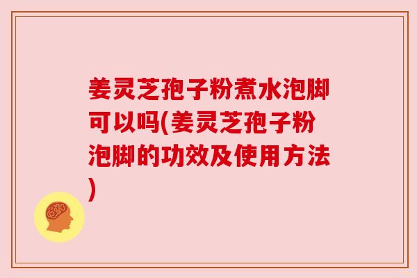 姜灵芝孢子粉煮水泡脚可以吗(姜灵芝孢子粉泡脚的功效及使用方法)