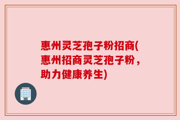 惠州灵芝孢子粉招商(惠州招商灵芝孢子粉，助力健康养生)