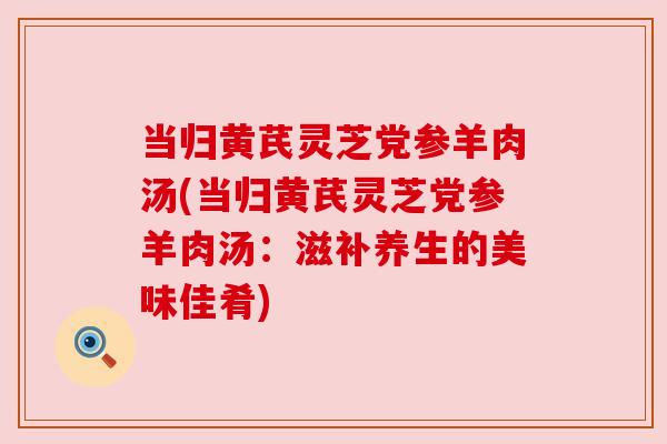 当归黄芪灵芝党参羊肉汤(当归黄芪灵芝党参羊肉汤：滋补养生的美味佳肴)