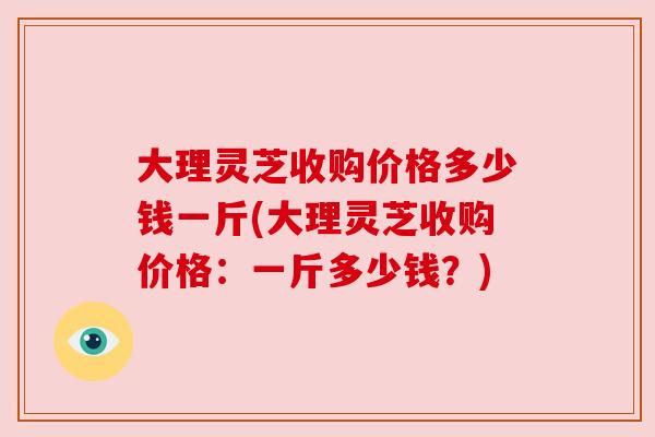 大理灵芝收购价格多少钱一斤(大理灵芝收购价格：一斤多少钱？)