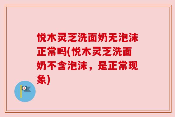 悦木灵芝洗面奶无泡沫正常吗(悦木灵芝洗面奶不含泡沫，是正常现象)