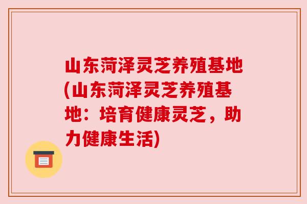 山东菏泽灵芝养殖基地(山东菏泽灵芝养殖基地：培育健康灵芝，助力健康生活)