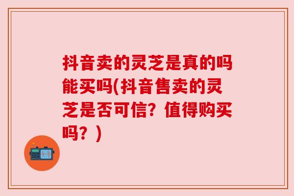 抖音卖的灵芝是真的吗能买吗(抖音售卖的灵芝是否可信？值得购买吗？)