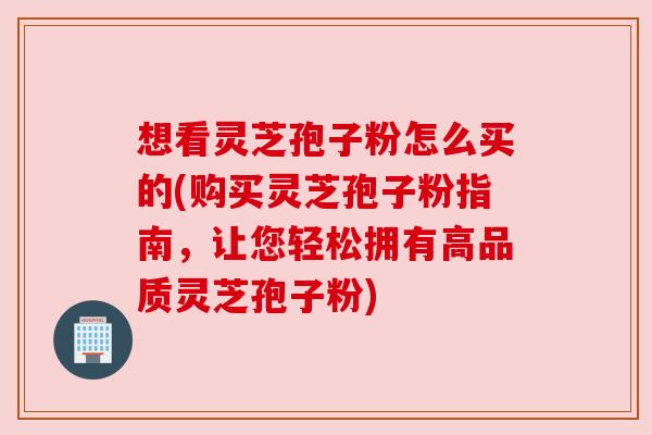 想看灵芝孢子粉怎么买的(购买灵芝孢子粉指南，让您轻松拥有高品质灵芝孢子粉)