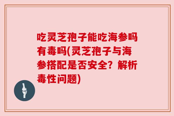 吃灵芝孢子能吃海参吗有毒吗(灵芝孢子与海参搭配是否安全？解析毒性问题)