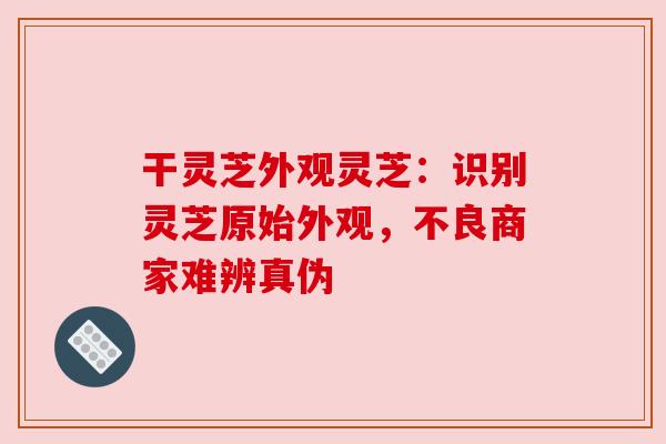 干灵芝外观灵芝：识别灵芝原始外观，不良商家难辨真伪