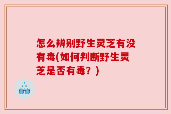 怎么辨别野生灵芝有没有毒(如何判断野生灵芝是否有毒？)