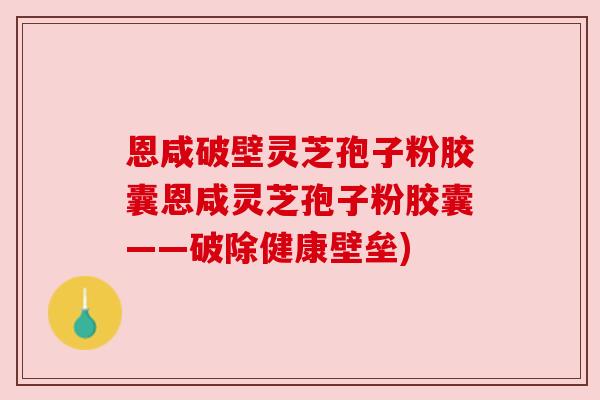 恩咸破壁灵芝孢子粉胶囊恩咸灵芝孢子粉胶囊——破除健康壁垒)