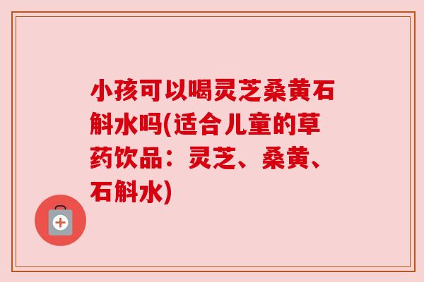 小孩可以喝灵芝桑黄石斛水吗(适合儿童的草药饮品：灵芝、桑黄、石斛水)