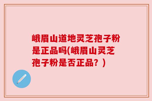 峨眉山道地灵芝孢子粉是正品吗(峨眉山灵芝孢子粉是否正品？)