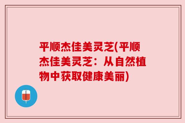 平顺杰佳美灵芝(平顺杰佳美灵芝：从自然植物中获取健康美丽)