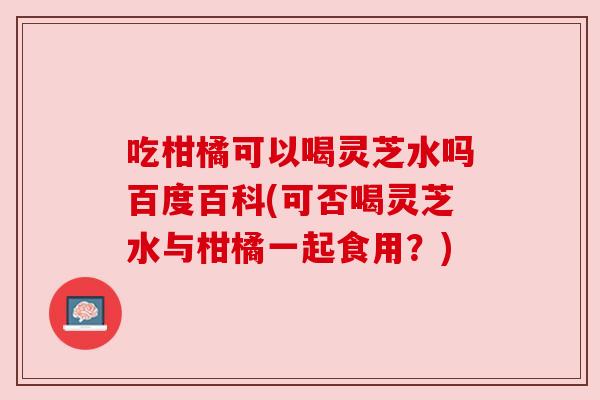 吃柑橘可以喝灵芝水吗百度百科(可否喝灵芝水与柑橘一起食用？)