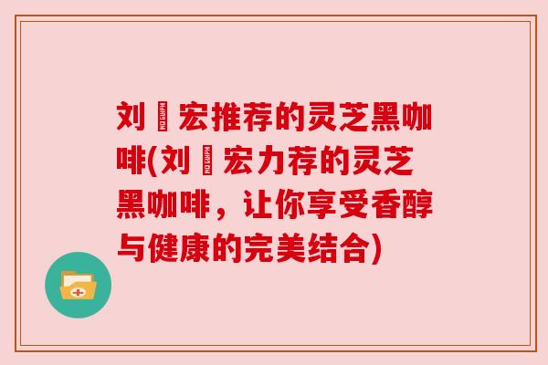 刘畊宏推荐的灵芝黑咖啡(刘畊宏力荐的灵芝黑咖啡，让你享受香醇与健康的完美结合)