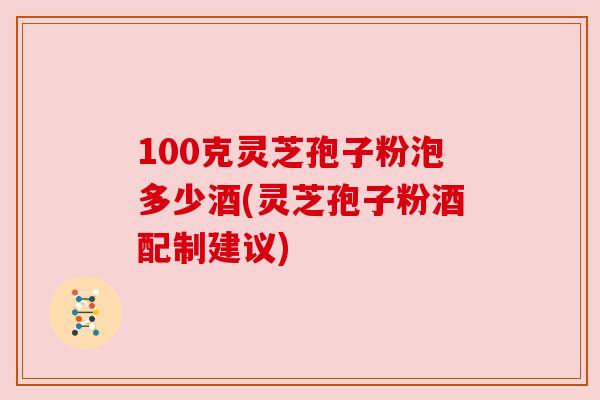 100克灵芝孢子粉泡多少酒(灵芝孢子粉酒配制建议)