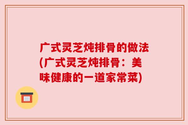 广式灵芝炖排骨的做法(广式灵芝炖排骨：美味健康的一道家常菜)