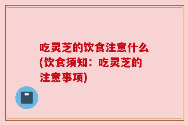 吃灵芝的饮食注意什么(饮食须知：吃灵芝的注意事项)