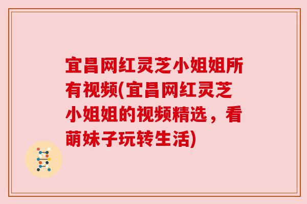 宜昌网红灵芝小姐姐所有视频(宜昌网红灵芝小姐姐的视频精选，看萌妹子玩转生活)