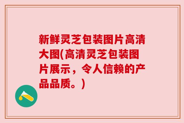 新鲜灵芝包装图片高清大图(高清灵芝包装图片展示，令人信赖的产品品质。)