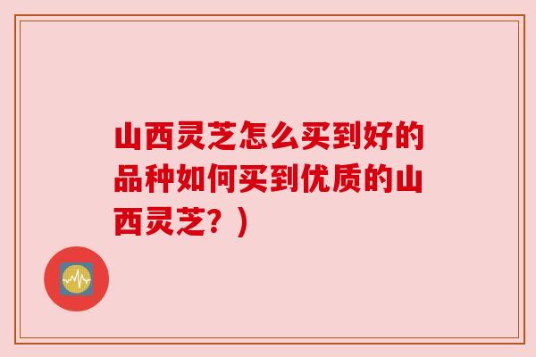 山西灵芝怎么买到好的品种如何买到优质的山西灵芝？)