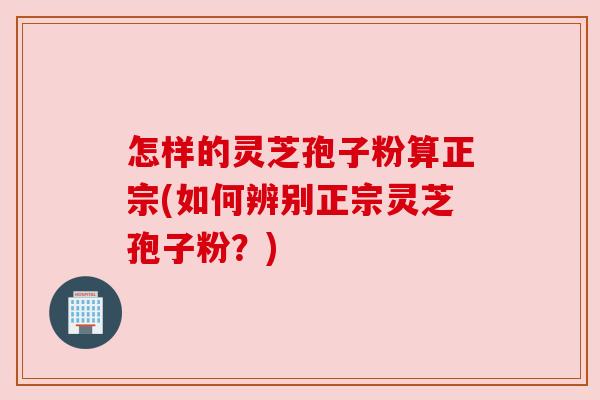 怎样的灵芝孢子粉算正宗(如何辨别正宗灵芝孢子粉？)