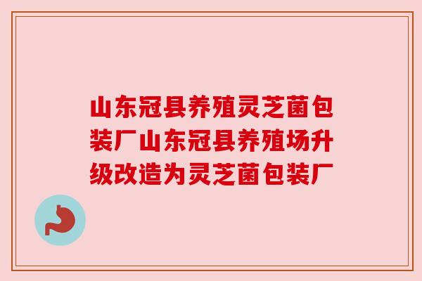 山东冠县养殖灵芝菌包装厂山东冠县养殖场升级改造为灵芝菌包装厂