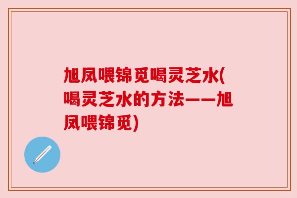 旭凤喂锦觅喝灵芝水(喝灵芝水的方法——旭凤喂锦觅)