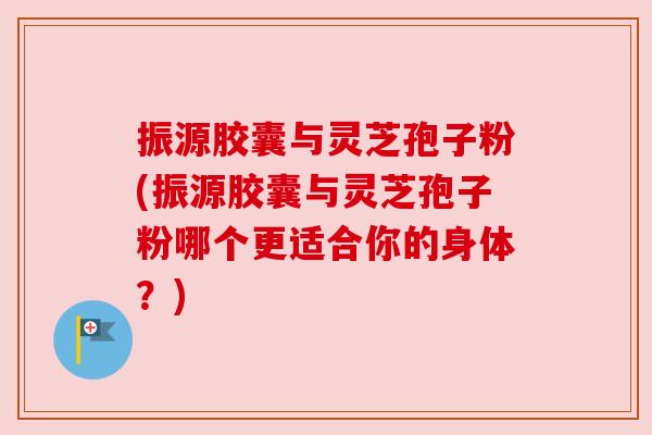 振源胶囊与灵芝孢子粉(振源胶囊与灵芝孢子粉哪个更适合你的身体？)