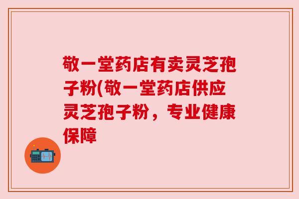 敬一堂药店有卖灵芝孢子粉(敬一堂药店供应灵芝孢子粉，专业健康保障