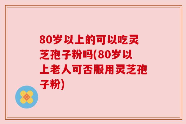 80岁以上的可以吃灵芝孢子粉吗(80岁以上老人可否服用灵芝孢子粉)