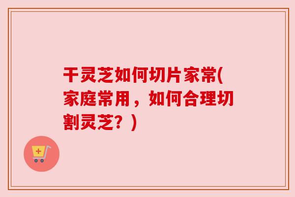 干灵芝如何切片家常(家庭常用，如何合理切割灵芝？)