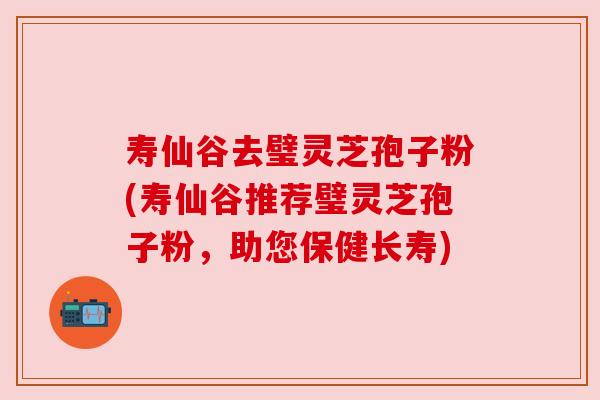 寿仙谷去璧灵芝孢子粉(寿仙谷推荐璧灵芝孢子粉，助您保健长寿)