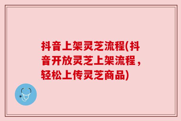 抖音上架灵芝流程(抖音开放灵芝上架流程，轻松上传灵芝商品)