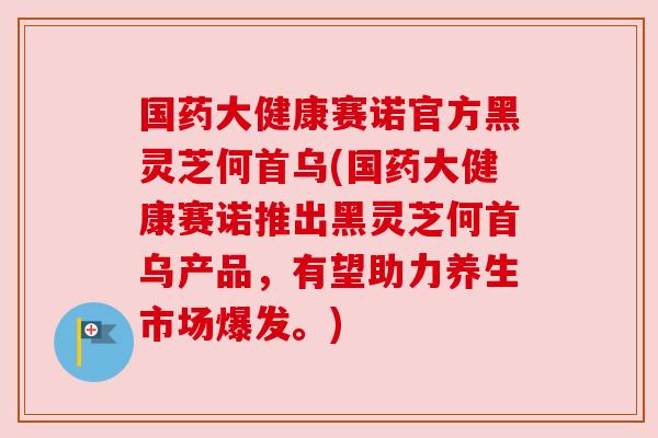 国药大健康赛诺官方黑灵芝何首乌(国药大健康赛诺推出黑灵芝何首乌产品，有望助力养生市场爆发。)