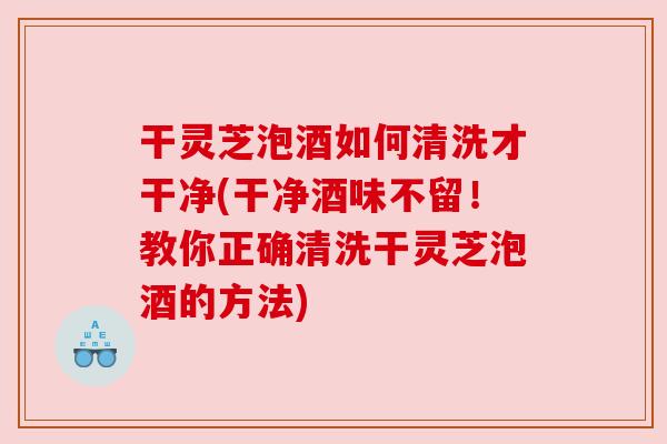 干灵芝泡酒如何清洗才干净(干净酒味不留！教你正确清洗干灵芝泡酒的方法)