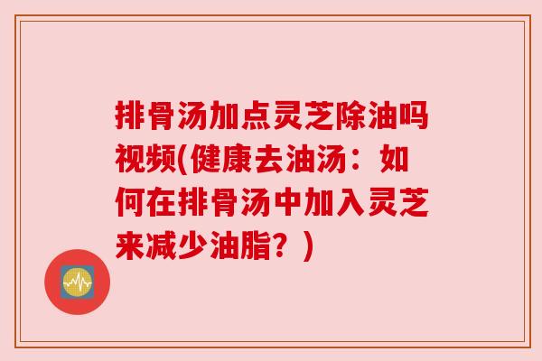 排骨汤加点灵芝除油吗视频(健康去油汤：如何在排骨汤中加入灵芝来减少油脂？)