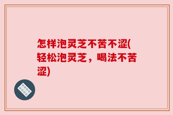 怎样泡灵芝不苦不涩(轻松泡灵芝，喝法不苦涩)