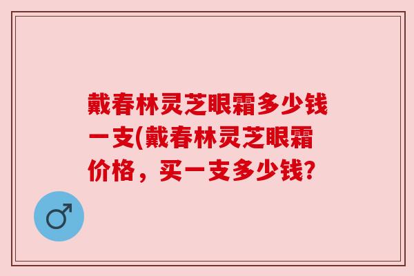 戴春林灵芝眼霜多少钱一支(戴春林灵芝眼霜价格，买一支多少钱？