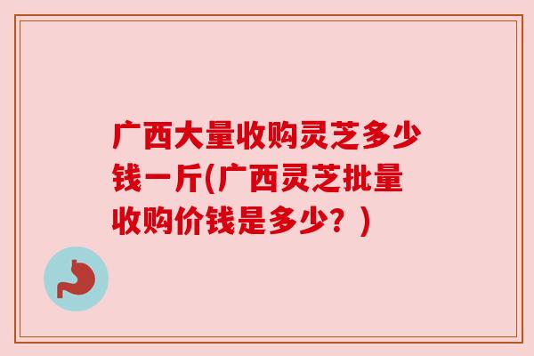 广西大量收购灵芝多少钱一斤(广西灵芝批量收购价钱是多少？)