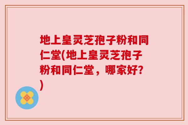 地上皇灵芝孢子粉和同仁堂(地上皇灵芝孢子粉和同仁堂，哪家好？)