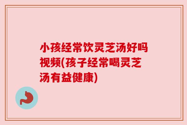 小孩经常饮灵芝汤好吗视频(孩子经常喝灵芝汤有益健康)