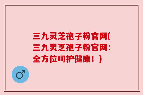 三九灵芝孢子粉官网(三九灵芝孢子粉官网：全方位呵护健康！)