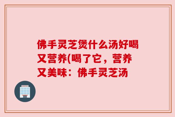 佛手灵芝煲什么汤好喝又营养(喝了它，营养又美味：佛手灵芝汤