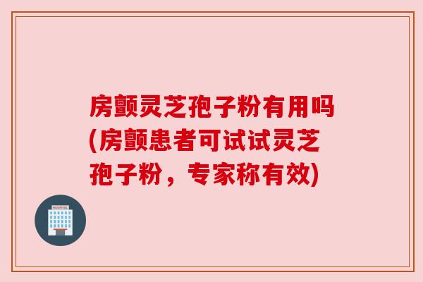 房颤灵芝孢子粉有用吗(房颤患者可试试灵芝孢子粉，专家称有效)