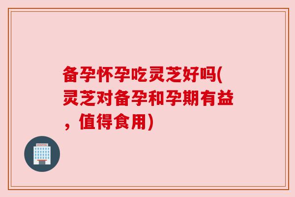 备孕怀孕吃灵芝好吗(灵芝对备孕和孕期有益，值得食用)