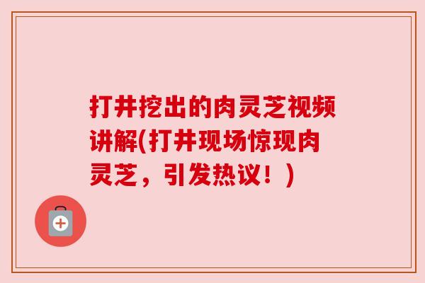 打井挖出的肉灵芝视频讲解(打井现场惊现肉灵芝，引发热议！)