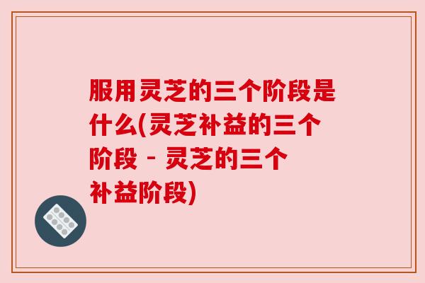 服用灵芝的三个阶段是什么(灵芝补益的三个阶段 - 灵芝的三个补益阶段)