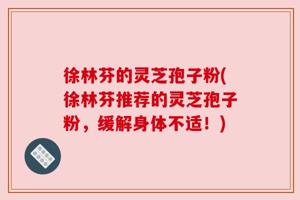 徐林芬的灵芝孢子粉(徐林芬推荐的灵芝孢子粉，缓解身体不适！)