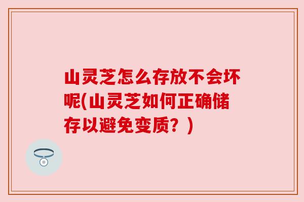 山灵芝怎么存放不会坏呢(山灵芝如何正确储存以避免变质？)